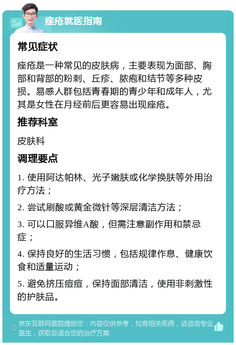 痤疮就医指南 常见症状 痤疮是一种常见的皮肤病，主要表现为面部、胸部和背部的粉刺、丘疹、脓疱和结节等多种皮损。易感人群包括青春期的青少年和成年人，尤其是女性在月经前后更容易出现痤疮。 推荐科室 皮肤科 调理要点 1. 使用阿达帕林、光子嫩肤或化学换肤等外用治疗方法； 2. 尝试刷酸或黄金微针等深层清洁方法； 3. 可以口服异维A酸，但需注意副作用和禁忌症； 4. 保持良好的生活习惯，包括规律作息、健康饮食和适量运动； 5. 避免挤压痘痘，保持面部清洁，使用非刺激性的护肤品。