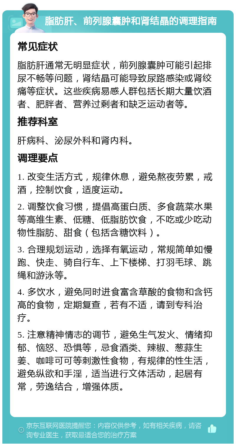 脂肪肝、前列腺囊肿和肾结晶的调理指南 常见症状 脂肪肝通常无明显症状，前列腺囊肿可能引起排尿不畅等问题，肾结晶可能导致尿路感染或肾绞痛等症状。这些疾病易感人群包括长期大量饮酒者、肥胖者、营养过剩者和缺乏运动者等。 推荐科室 肝病科、泌尿外科和肾内科。 调理要点 1. 改变生活方式，规律休息，避免熬夜劳累，戒酒，控制饮食，适度运动。 2. 调整饮食习惯，提倡高蛋白质、多食蔬菜水果等高维生素、低糖、低脂肪饮食，不吃或少吃动物性脂肪、甜食（包括含糖饮料）。 3. 合理规划运动，选择有氧运动，常规简单如慢跑、快走、骑自行车、上下楼梯、打羽毛球、跳绳和游泳等。 4. 多饮水，避免同时进食富含草酸的食物和含钙高的食物，定期复查，若有不适，请到专科治疗。 5. 注意精神情志的调节，避免生气发火、情绪抑郁、恼怒、恐惧等，忌食酒类、辣椒、葱蒜生姜、咖啡可可等刺激性食物，有规律的性生活，避免纵欲和手淫，适当进行文体活动，起居有常，劳逸结合，增强体质。