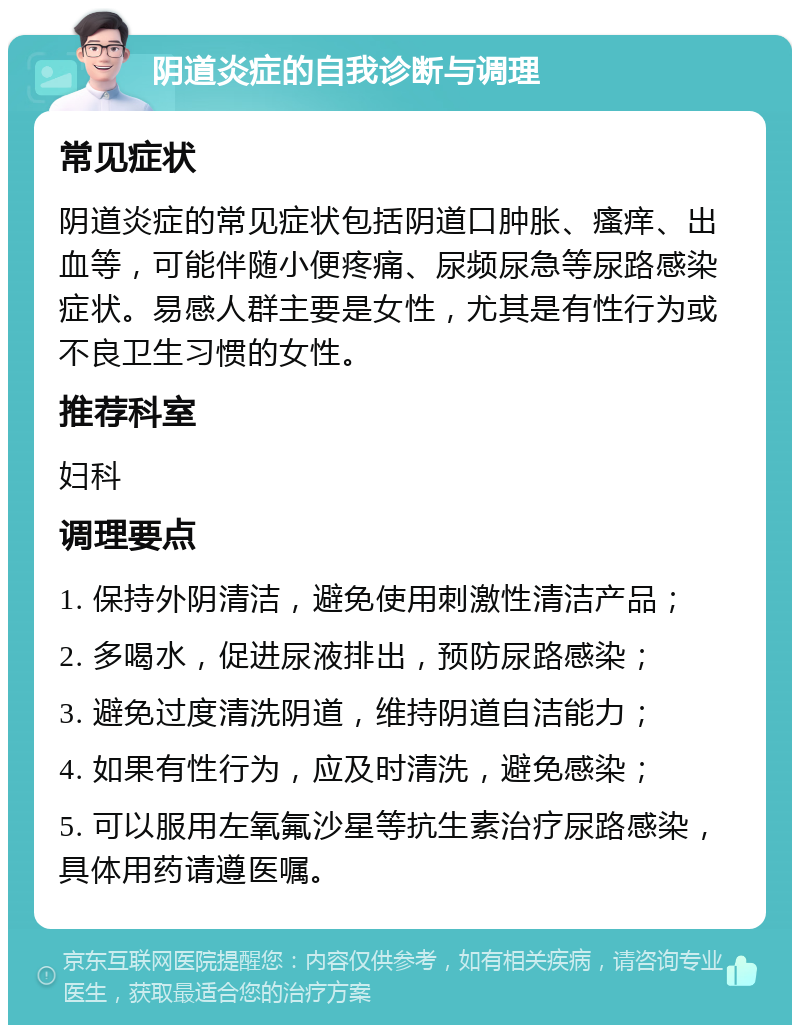 阴道炎症的自我诊断与调理 常见症状 阴道炎症的常见症状包括阴道口肿胀、瘙痒、出血等，可能伴随小便疼痛、尿频尿急等尿路感染症状。易感人群主要是女性，尤其是有性行为或不良卫生习惯的女性。 推荐科室 妇科 调理要点 1. 保持外阴清洁，避免使用刺激性清洁产品； 2. 多喝水，促进尿液排出，预防尿路感染； 3. 避免过度清洗阴道，维持阴道自洁能力； 4. 如果有性行为，应及时清洗，避免感染； 5. 可以服用左氧氟沙星等抗生素治疗尿路感染，具体用药请遵医嘱。