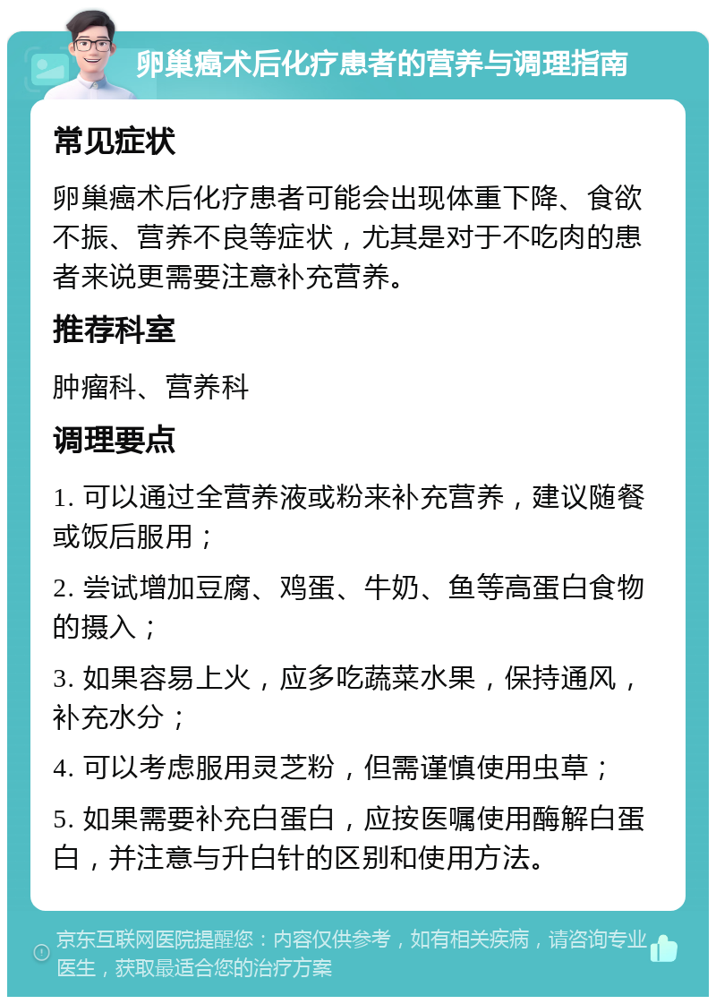 卵巢癌术后化疗患者的营养与调理指南 常见症状 卵巢癌术后化疗患者可能会出现体重下降、食欲不振、营养不良等症状，尤其是对于不吃肉的患者来说更需要注意补充营养。 推荐科室 肿瘤科、营养科 调理要点 1. 可以通过全营养液或粉来补充营养，建议随餐或饭后服用； 2. 尝试增加豆腐、鸡蛋、牛奶、鱼等高蛋白食物的摄入； 3. 如果容易上火，应多吃蔬菜水果，保持通风，补充水分； 4. 可以考虑服用灵芝粉，但需谨慎使用虫草； 5. 如果需要补充白蛋白，应按医嘱使用酶解白蛋白，并注意与升白针的区别和使用方法。