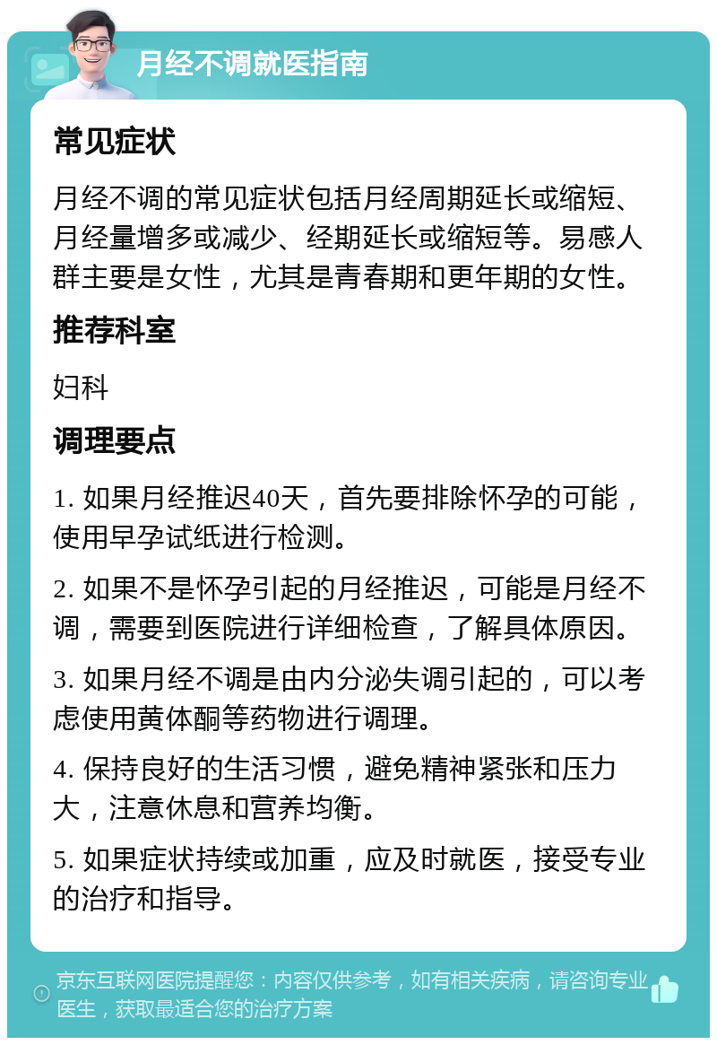 月经不调就医指南 常见症状 月经不调的常见症状包括月经周期延长或缩短、月经量增多或减少、经期延长或缩短等。易感人群主要是女性，尤其是青春期和更年期的女性。 推荐科室 妇科 调理要点 1. 如果月经推迟40天，首先要排除怀孕的可能，使用早孕试纸进行检测。 2. 如果不是怀孕引起的月经推迟，可能是月经不调，需要到医院进行详细检查，了解具体原因。 3. 如果月经不调是由内分泌失调引起的，可以考虑使用黄体酮等药物进行调理。 4. 保持良好的生活习惯，避免精神紧张和压力大，注意休息和营养均衡。 5. 如果症状持续或加重，应及时就医，接受专业的治疗和指导。