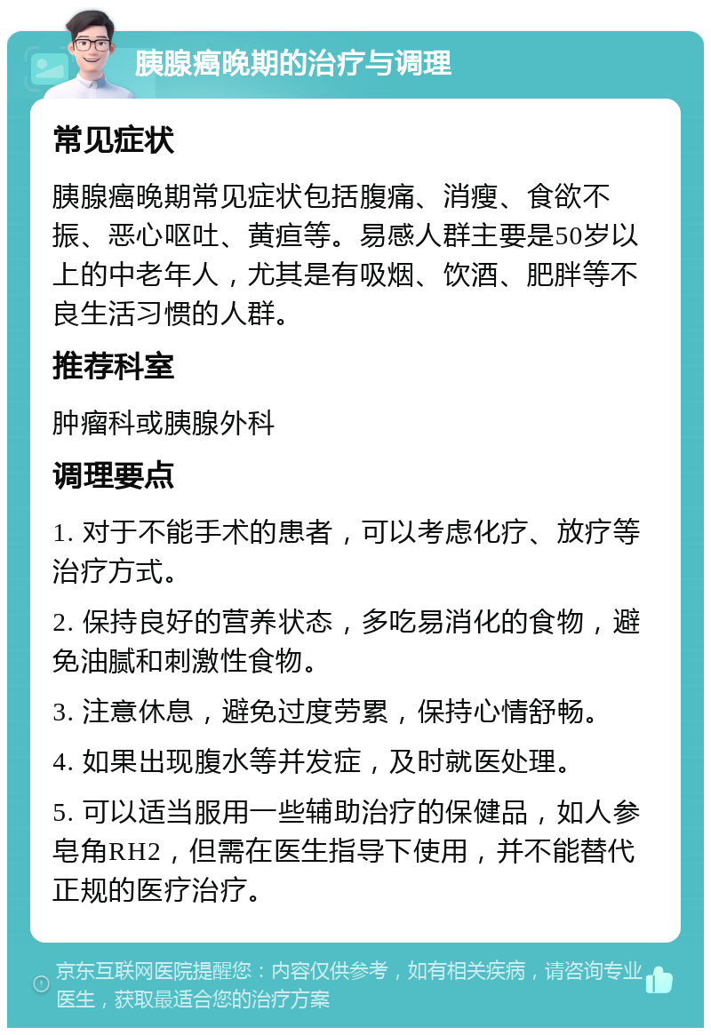 胰腺癌晚期的治疗与调理 常见症状 胰腺癌晚期常见症状包括腹痛、消瘦、食欲不振、恶心呕吐、黄疸等。易感人群主要是50岁以上的中老年人，尤其是有吸烟、饮酒、肥胖等不良生活习惯的人群。 推荐科室 肿瘤科或胰腺外科 调理要点 1. 对于不能手术的患者，可以考虑化疗、放疗等治疗方式。 2. 保持良好的营养状态，多吃易消化的食物，避免油腻和刺激性食物。 3. 注意休息，避免过度劳累，保持心情舒畅。 4. 如果出现腹水等并发症，及时就医处理。 5. 可以适当服用一些辅助治疗的保健品，如人参皂角RH2，但需在医生指导下使用，并不能替代正规的医疗治疗。