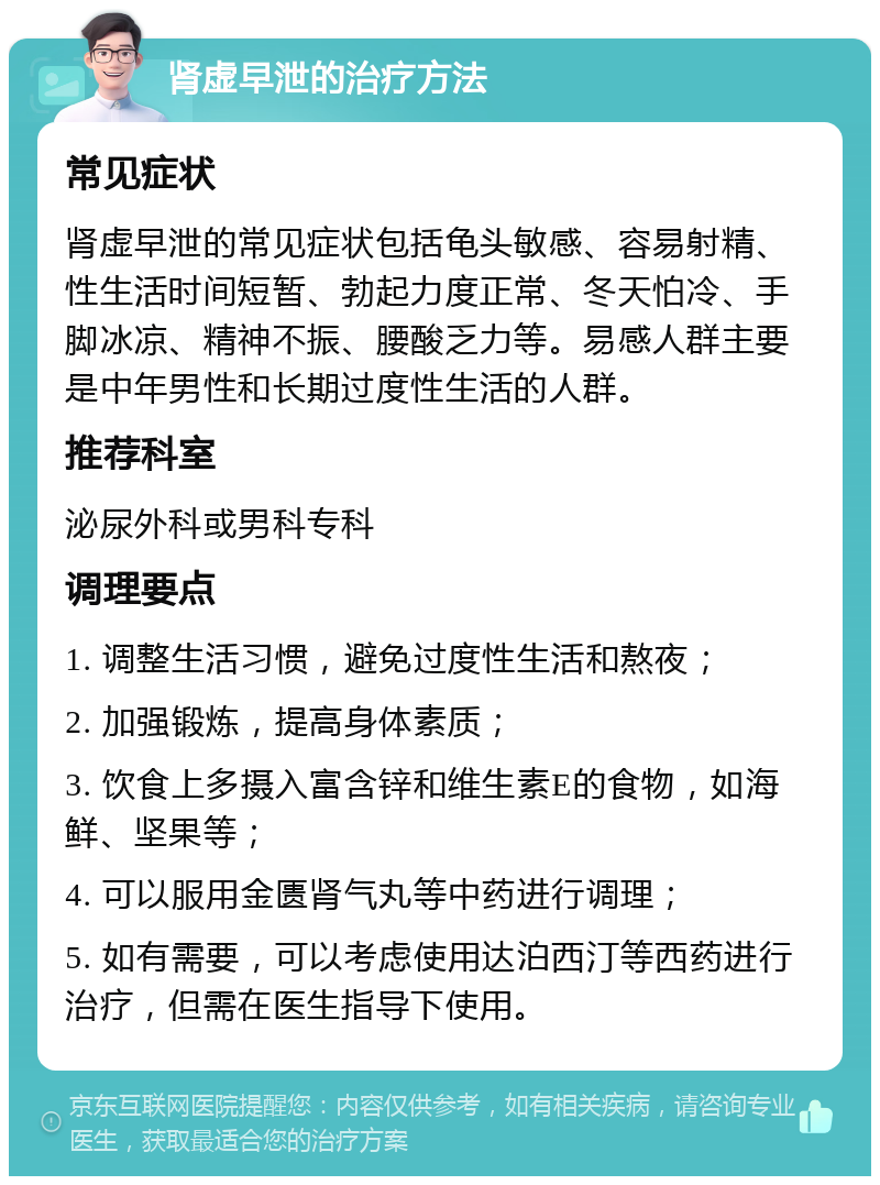 肾虚早泄的治疗方法 常见症状 肾虚早泄的常见症状包括龟头敏感、容易射精、性生活时间短暂、勃起力度正常、冬天怕冷、手脚冰凉、精神不振、腰酸乏力等。易感人群主要是中年男性和长期过度性生活的人群。 推荐科室 泌尿外科或男科专科 调理要点 1. 调整生活习惯，避免过度性生活和熬夜； 2. 加强锻炼，提高身体素质； 3. 饮食上多摄入富含锌和维生素E的食物，如海鲜、坚果等； 4. 可以服用金匮肾气丸等中药进行调理； 5. 如有需要，可以考虑使用达泊西汀等西药进行治疗，但需在医生指导下使用。