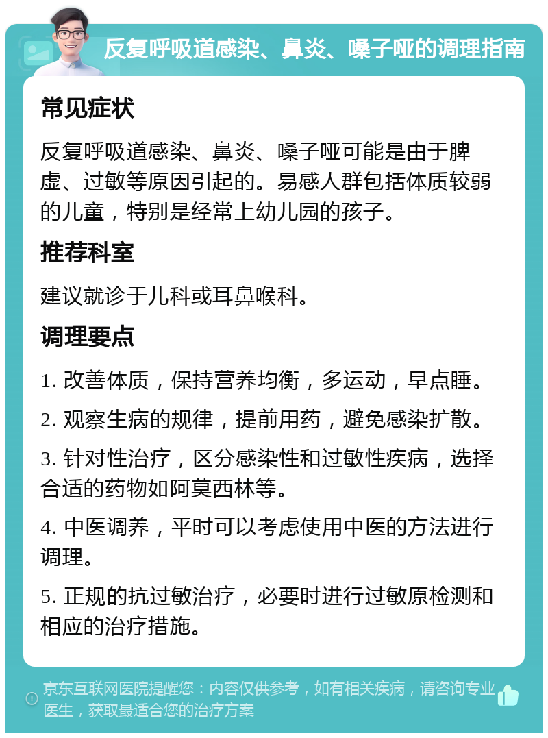 反复呼吸道感染、鼻炎、嗓子哑的调理指南 常见症状 反复呼吸道感染、鼻炎、嗓子哑可能是由于脾虚、过敏等原因引起的。易感人群包括体质较弱的儿童，特别是经常上幼儿园的孩子。 推荐科室 建议就诊于儿科或耳鼻喉科。 调理要点 1. 改善体质，保持营养均衡，多运动，早点睡。 2. 观察生病的规律，提前用药，避免感染扩散。 3. 针对性治疗，区分感染性和过敏性疾病，选择合适的药物如阿莫西林等。 4. 中医调养，平时可以考虑使用中医的方法进行调理。 5. 正规的抗过敏治疗，必要时进行过敏原检测和相应的治疗措施。