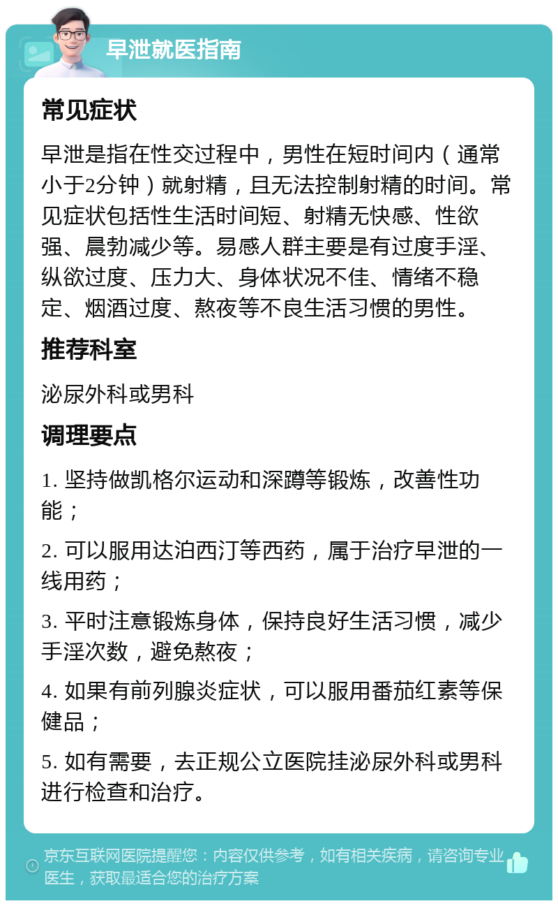 早泄就医指南 常见症状 早泄是指在性交过程中，男性在短时间内（通常小于2分钟）就射精，且无法控制射精的时间。常见症状包括性生活时间短、射精无快感、性欲强、晨勃减少等。易感人群主要是有过度手淫、纵欲过度、压力大、身体状况不佳、情绪不稳定、烟酒过度、熬夜等不良生活习惯的男性。 推荐科室 泌尿外科或男科 调理要点 1. 坚持做凯格尔运动和深蹲等锻炼，改善性功能； 2. 可以服用达泊西汀等西药，属于治疗早泄的一线用药； 3. 平时注意锻炼身体，保持良好生活习惯，减少手淫次数，避免熬夜； 4. 如果有前列腺炎症状，可以服用番茄红素等保健品； 5. 如有需要，去正规公立医院挂泌尿外科或男科进行检查和治疗。