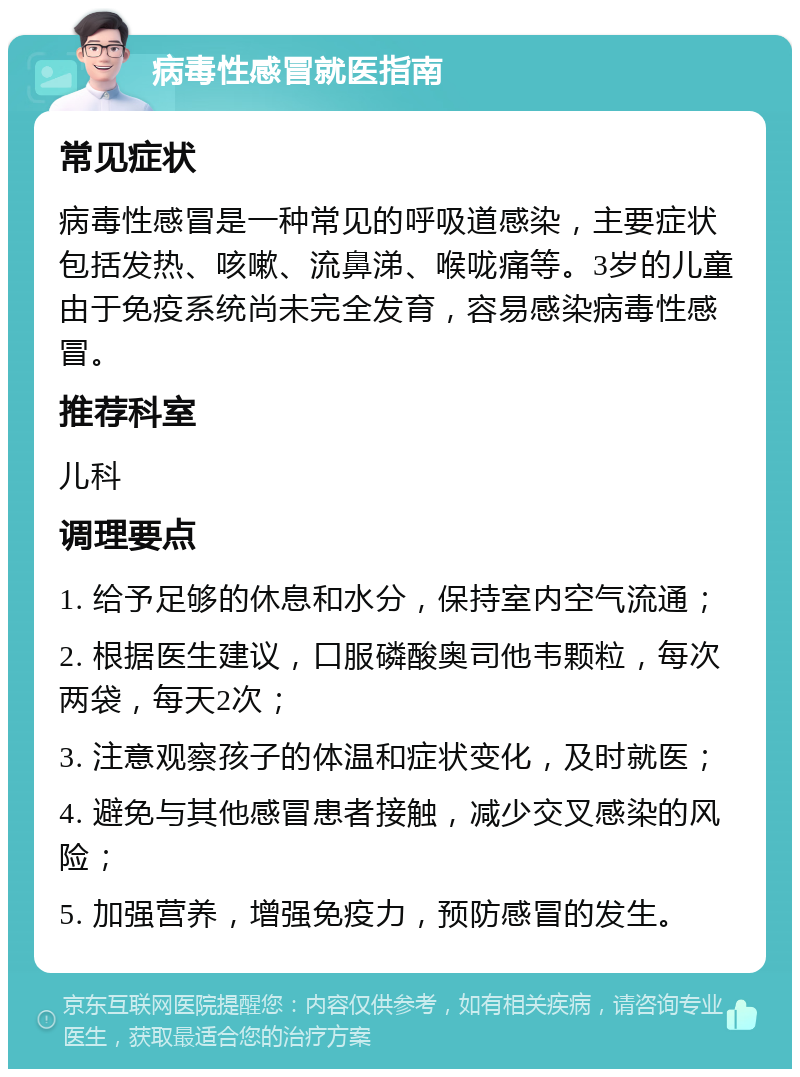 病毒性感冒就医指南 常见症状 病毒性感冒是一种常见的呼吸道感染，主要症状包括发热、咳嗽、流鼻涕、喉咙痛等。3岁的儿童由于免疫系统尚未完全发育，容易感染病毒性感冒。 推荐科室 儿科 调理要点 1. 给予足够的休息和水分，保持室内空气流通； 2. 根据医生建议，口服磷酸奥司他韦颗粒，每次两袋，每天2次； 3. 注意观察孩子的体温和症状变化，及时就医； 4. 避免与其他感冒患者接触，减少交叉感染的风险； 5. 加强营养，增强免疫力，预防感冒的发生。