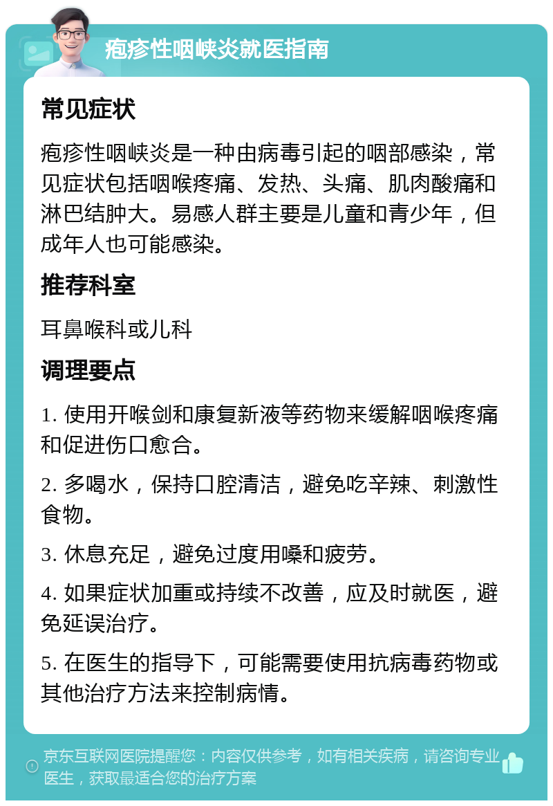 疱疹性咽峡炎就医指南 常见症状 疱疹性咽峡炎是一种由病毒引起的咽部感染，常见症状包括咽喉疼痛、发热、头痛、肌肉酸痛和淋巴结肿大。易感人群主要是儿童和青少年，但成年人也可能感染。 推荐科室 耳鼻喉科或儿科 调理要点 1. 使用开喉剑和康复新液等药物来缓解咽喉疼痛和促进伤口愈合。 2. 多喝水，保持口腔清洁，避免吃辛辣、刺激性食物。 3. 休息充足，避免过度用嗓和疲劳。 4. 如果症状加重或持续不改善，应及时就医，避免延误治疗。 5. 在医生的指导下，可能需要使用抗病毒药物或其他治疗方法来控制病情。