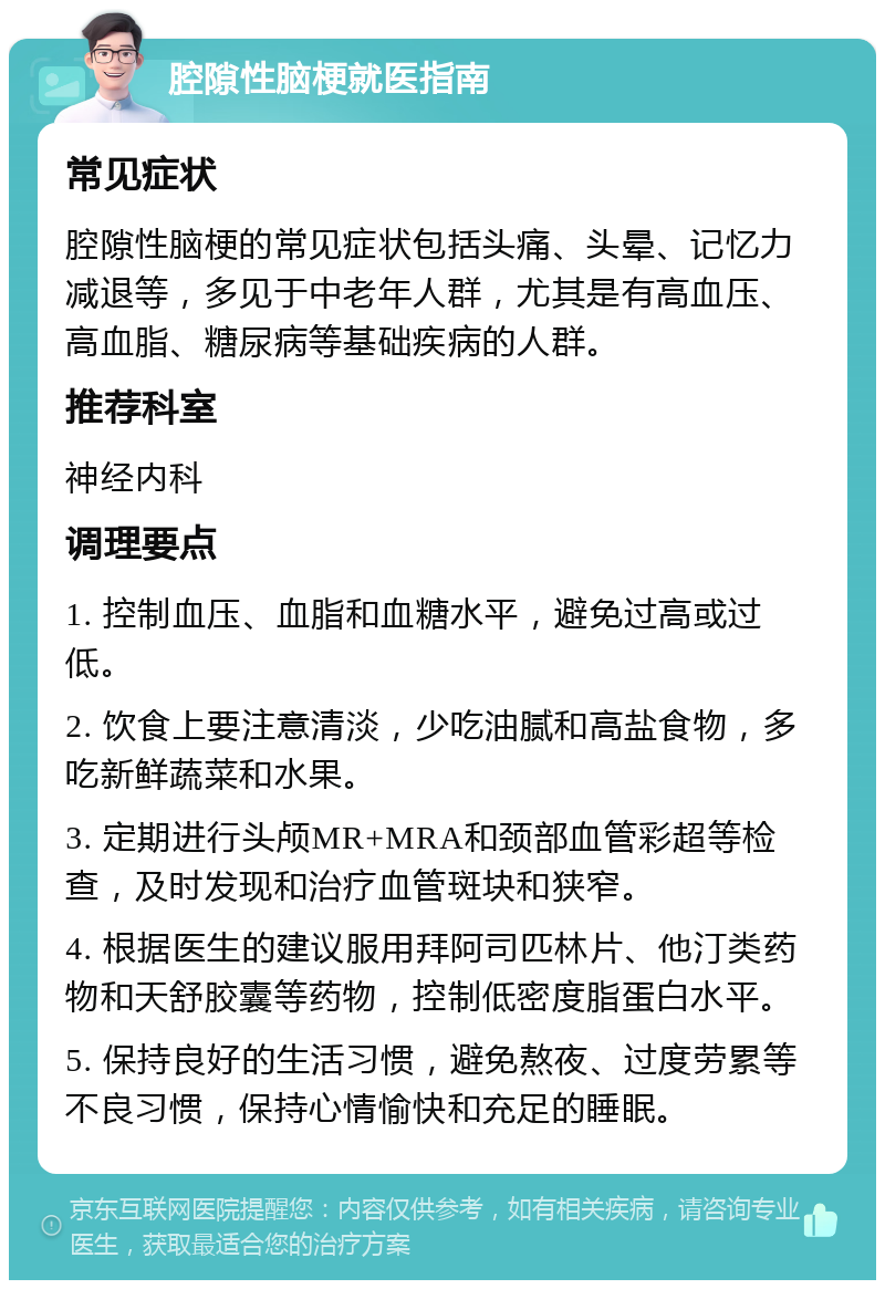 腔隙性脑梗就医指南 常见症状 腔隙性脑梗的常见症状包括头痛、头晕、记忆力减退等，多见于中老年人群，尤其是有高血压、高血脂、糖尿病等基础疾病的人群。 推荐科室 神经内科 调理要点 1. 控制血压、血脂和血糖水平，避免过高或过低。 2. 饮食上要注意清淡，少吃油腻和高盐食物，多吃新鲜蔬菜和水果。 3. 定期进行头颅MR+MRA和颈部血管彩超等检查，及时发现和治疗血管斑块和狭窄。 4. 根据医生的建议服用拜阿司匹林片、他汀类药物和天舒胶囊等药物，控制低密度脂蛋白水平。 5. 保持良好的生活习惯，避免熬夜、过度劳累等不良习惯，保持心情愉快和充足的睡眠。