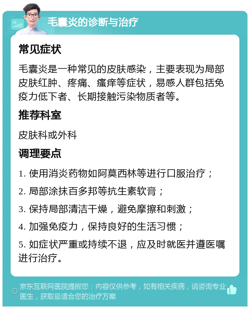 毛囊炎的诊断与治疗 常见症状 毛囊炎是一种常见的皮肤感染，主要表现为局部皮肤红肿、疼痛、瘙痒等症状，易感人群包括免疫力低下者、长期接触污染物质者等。 推荐科室 皮肤科或外科 调理要点 1. 使用消炎药物如阿莫西林等进行口服治疗； 2. 局部涂抹百多邦等抗生素软膏； 3. 保持局部清洁干燥，避免摩擦和刺激； 4. 加强免疫力，保持良好的生活习惯； 5. 如症状严重或持续不退，应及时就医并遵医嘱进行治疗。