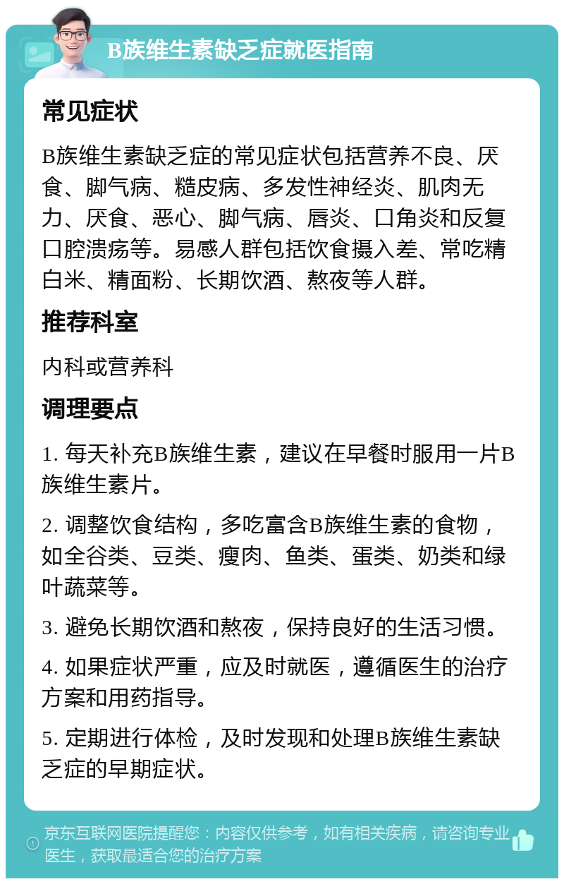 B族维生素缺乏症就医指南 常见症状 B族维生素缺乏症的常见症状包括营养不良、厌食、脚气病、糙皮病、多发性神经炎、肌肉无力、厌食、恶心、脚气病、唇炎、口角炎和反复口腔溃疡等。易感人群包括饮食摄入差、常吃精白米、精面粉、长期饮酒、熬夜等人群。 推荐科室 内科或营养科 调理要点 1. 每天补充B族维生素，建议在早餐时服用一片B族维生素片。 2. 调整饮食结构，多吃富含B族维生素的食物，如全谷类、豆类、瘦肉、鱼类、蛋类、奶类和绿叶蔬菜等。 3. 避免长期饮酒和熬夜，保持良好的生活习惯。 4. 如果症状严重，应及时就医，遵循医生的治疗方案和用药指导。 5. 定期进行体检，及时发现和处理B族维生素缺乏症的早期症状。