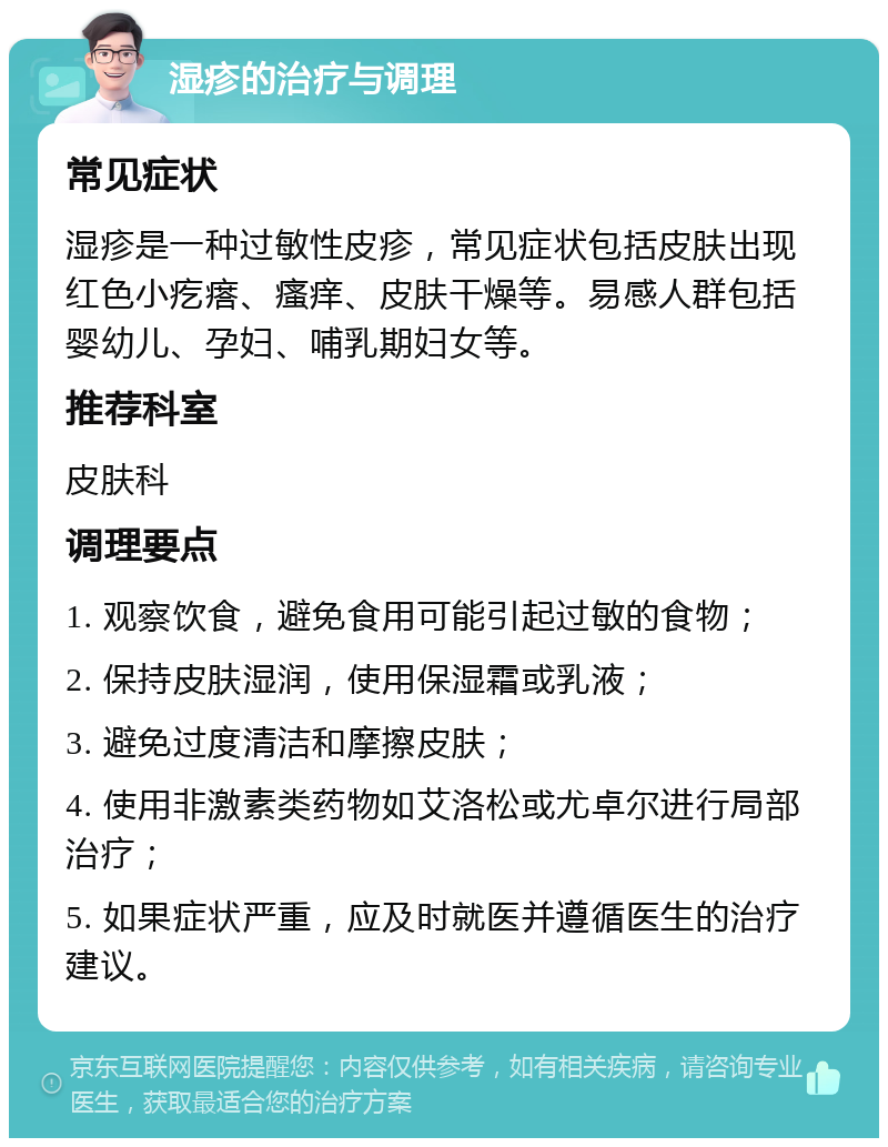 湿疹的治疗与调理 常见症状 湿疹是一种过敏性皮疹，常见症状包括皮肤出现红色小疙瘩、瘙痒、皮肤干燥等。易感人群包括婴幼儿、孕妇、哺乳期妇女等。 推荐科室 皮肤科 调理要点 1. 观察饮食，避免食用可能引起过敏的食物； 2. 保持皮肤湿润，使用保湿霜或乳液； 3. 避免过度清洁和摩擦皮肤； 4. 使用非激素类药物如艾洛松或尤卓尔进行局部治疗； 5. 如果症状严重，应及时就医并遵循医生的治疗建议。