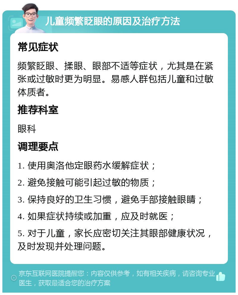 儿童频繁眨眼的原因及治疗方法 常见症状 频繁眨眼、揉眼、眼部不适等症状，尤其是在紧张或过敏时更为明显。易感人群包括儿童和过敏体质者。 推荐科室 眼科 调理要点 1. 使用奥洛他定眼药水缓解症状； 2. 避免接触可能引起过敏的物质； 3. 保持良好的卫生习惯，避免手部接触眼睛； 4. 如果症状持续或加重，应及时就医； 5. 对于儿童，家长应密切关注其眼部健康状况，及时发现并处理问题。