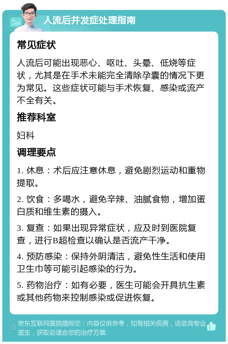 人流后并发症处理指南 常见症状 人流后可能出现恶心、呕吐、头晕、低烧等症状，尤其是在手术未能完全清除孕囊的情况下更为常见。这些症状可能与手术恢复、感染或流产不全有关。 推荐科室 妇科 调理要点 1. 休息：术后应注意休息，避免剧烈运动和重物提取。 2. 饮食：多喝水，避免辛辣、油腻食物，增加蛋白质和维生素的摄入。 3. 复查：如果出现异常症状，应及时到医院复查，进行B超检查以确认是否流产干净。 4. 预防感染：保持外阴清洁，避免性生活和使用卫生巾等可能引起感染的行为。 5. 药物治疗：如有必要，医生可能会开具抗生素或其他药物来控制感染或促进恢复。