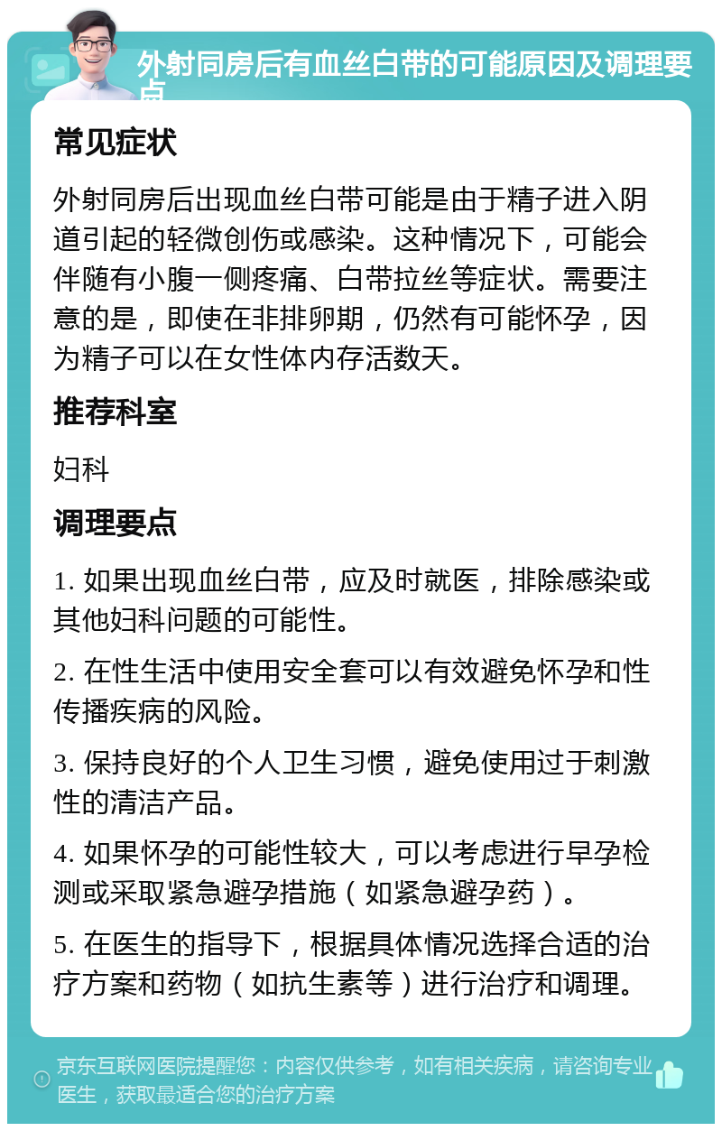 外射同房后有血丝白带的可能原因及调理要点 常见症状 外射同房后出现血丝白带可能是由于精子进入阴道引起的轻微创伤或感染。这种情况下，可能会伴随有小腹一侧疼痛、白带拉丝等症状。需要注意的是，即使在非排卵期，仍然有可能怀孕，因为精子可以在女性体内存活数天。 推荐科室 妇科 调理要点 1. 如果出现血丝白带，应及时就医，排除感染或其他妇科问题的可能性。 2. 在性生活中使用安全套可以有效避免怀孕和性传播疾病的风险。 3. 保持良好的个人卫生习惯，避免使用过于刺激性的清洁产品。 4. 如果怀孕的可能性较大，可以考虑进行早孕检测或采取紧急避孕措施（如紧急避孕药）。 5. 在医生的指导下，根据具体情况选择合适的治疗方案和药物（如抗生素等）进行治疗和调理。