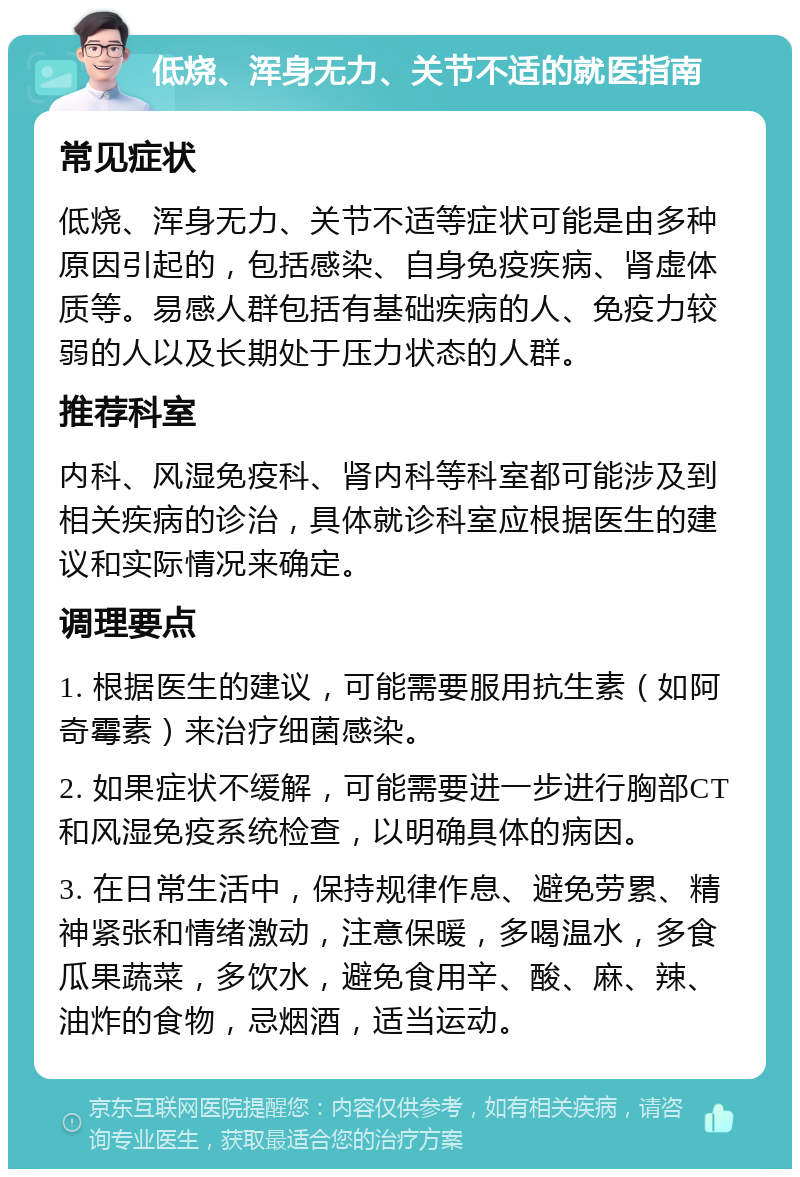 低烧、浑身无力、关节不适的就医指南 常见症状 低烧、浑身无力、关节不适等症状可能是由多种原因引起的，包括感染、自身免疫疾病、肾虚体质等。易感人群包括有基础疾病的人、免疫力较弱的人以及长期处于压力状态的人群。 推荐科室 内科、风湿免疫科、肾内科等科室都可能涉及到相关疾病的诊治，具体就诊科室应根据医生的建议和实际情况来确定。 调理要点 1. 根据医生的建议，可能需要服用抗生素（如阿奇霉素）来治疗细菌感染。 2. 如果症状不缓解，可能需要进一步进行胸部CT和风湿免疫系统检查，以明确具体的病因。 3. 在日常生活中，保持规律作息、避免劳累、精神紧张和情绪激动，注意保暖，多喝温水，多食瓜果蔬菜，多饮水，避免食用辛、酸、麻、辣、油炸的食物，忌烟酒，适当运动。