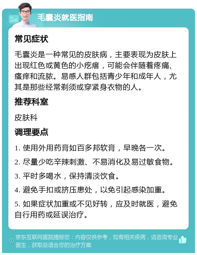 毛囊炎就医指南 常见症状 毛囊炎是一种常见的皮肤病，主要表现为皮肤上出现红色或黄色的小疙瘩，可能会伴随着疼痛、瘙痒和流脓。易感人群包括青少年和成年人，尤其是那些经常剃须或穿紧身衣物的人。 推荐科室 皮肤科 调理要点 1. 使用外用药膏如百多邦软膏，早晚各一次。 2. 尽量少吃辛辣刺激、不易消化及易过敏食物。 3. 平时多喝水，保持清淡饮食。 4. 避免手扣或挤压患处，以免引起感染加重。 5. 如果症状加重或不见好转，应及时就医，避免自行用药或延误治疗。