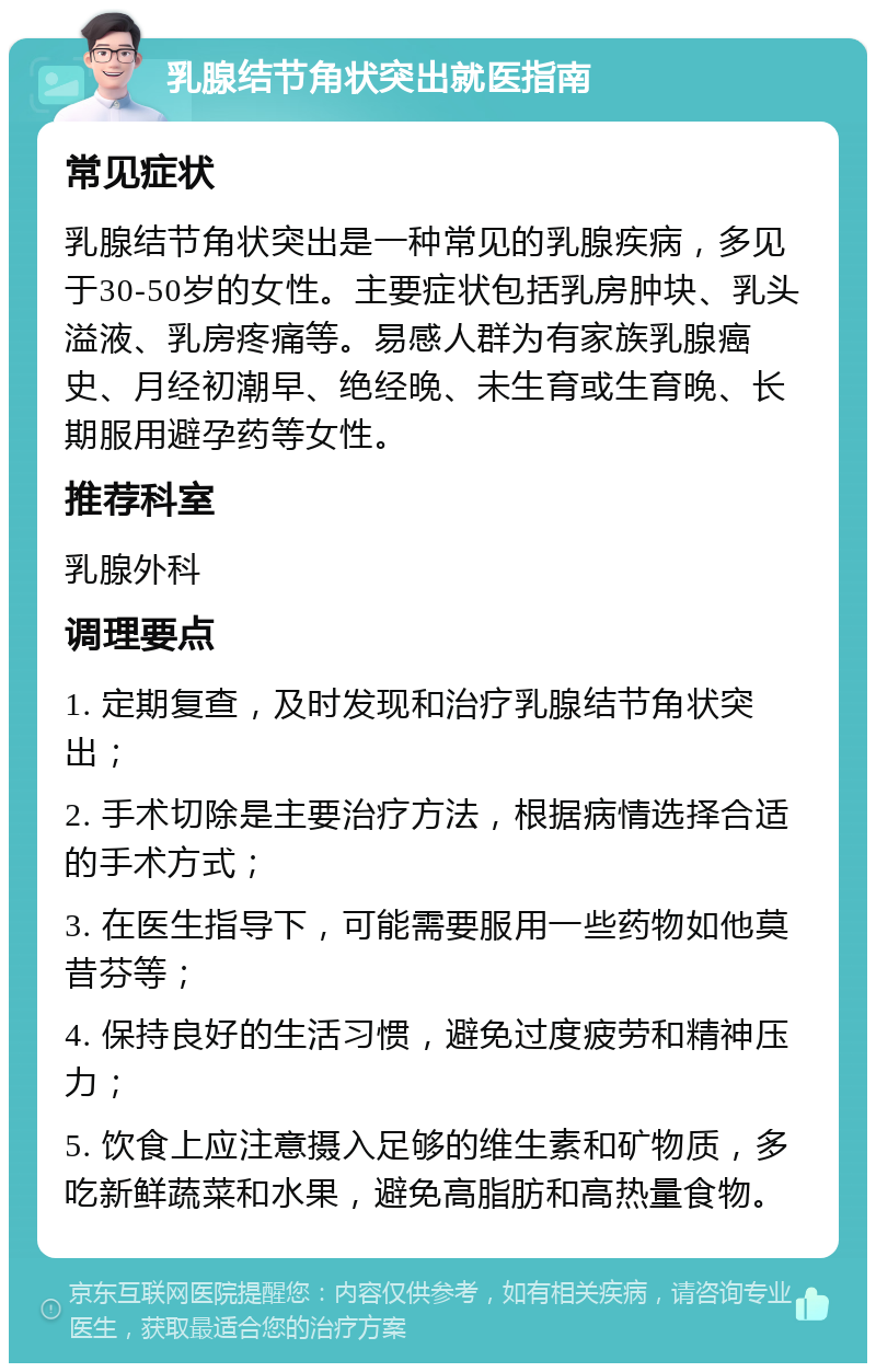 乳腺结节角状突出就医指南 常见症状 乳腺结节角状突出是一种常见的乳腺疾病，多见于30-50岁的女性。主要症状包括乳房肿块、乳头溢液、乳房疼痛等。易感人群为有家族乳腺癌史、月经初潮早、绝经晚、未生育或生育晚、长期服用避孕药等女性。 推荐科室 乳腺外科 调理要点 1. 定期复查，及时发现和治疗乳腺结节角状突出； 2. 手术切除是主要治疗方法，根据病情选择合适的手术方式； 3. 在医生指导下，可能需要服用一些药物如他莫昔芬等； 4. 保持良好的生活习惯，避免过度疲劳和精神压力； 5. 饮食上应注意摄入足够的维生素和矿物质，多吃新鲜蔬菜和水果，避免高脂肪和高热量食物。