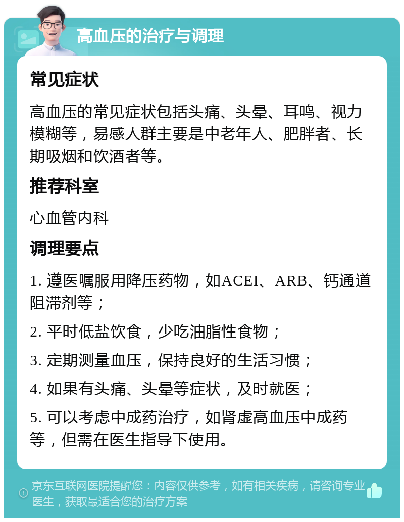 高血压的治疗与调理 常见症状 高血压的常见症状包括头痛、头晕、耳鸣、视力模糊等，易感人群主要是中老年人、肥胖者、长期吸烟和饮酒者等。 推荐科室 心血管内科 调理要点 1. 遵医嘱服用降压药物，如ACEI、ARB、钙通道阻滞剂等； 2. 平时低盐饮食，少吃油脂性食物； 3. 定期测量血压，保持良好的生活习惯； 4. 如果有头痛、头晕等症状，及时就医； 5. 可以考虑中成药治疗，如肾虚高血压中成药等，但需在医生指导下使用。