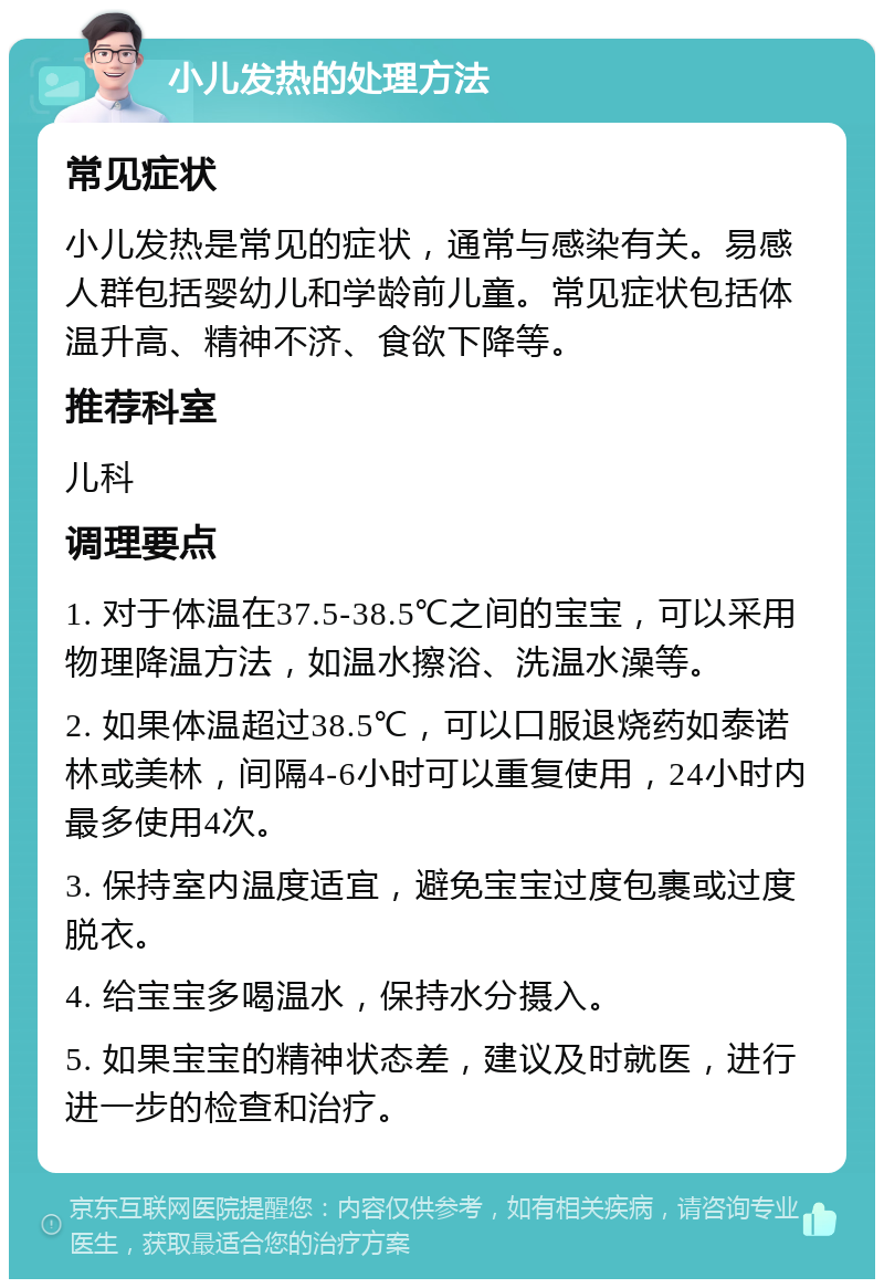 小儿发热的处理方法 常见症状 小儿发热是常见的症状，通常与感染有关。易感人群包括婴幼儿和学龄前儿童。常见症状包括体温升高、精神不济、食欲下降等。 推荐科室 儿科 调理要点 1. 对于体温在37.5-38.5℃之间的宝宝，可以采用物理降温方法，如温水擦浴、洗温水澡等。 2. 如果体温超过38.5℃，可以口服退烧药如泰诺林或美林，间隔4-6小时可以重复使用，24小时内最多使用4次。 3. 保持室内温度适宜，避免宝宝过度包裹或过度脱衣。 4. 给宝宝多喝温水，保持水分摄入。 5. 如果宝宝的精神状态差，建议及时就医，进行进一步的检查和治疗。