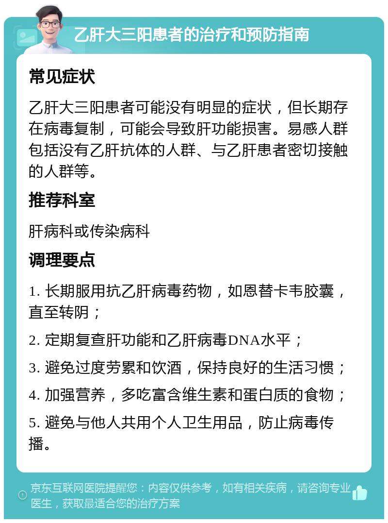 乙肝大三阳患者的治疗和预防指南 常见症状 乙肝大三阳患者可能没有明显的症状，但长期存在病毒复制，可能会导致肝功能损害。易感人群包括没有乙肝抗体的人群、与乙肝患者密切接触的人群等。 推荐科室 肝病科或传染病科 调理要点 1. 长期服用抗乙肝病毒药物，如恩替卡韦胶囊，直至转阴； 2. 定期复查肝功能和乙肝病毒DNA水平； 3. 避免过度劳累和饮酒，保持良好的生活习惯； 4. 加强营养，多吃富含维生素和蛋白质的食物； 5. 避免与他人共用个人卫生用品，防止病毒传播。