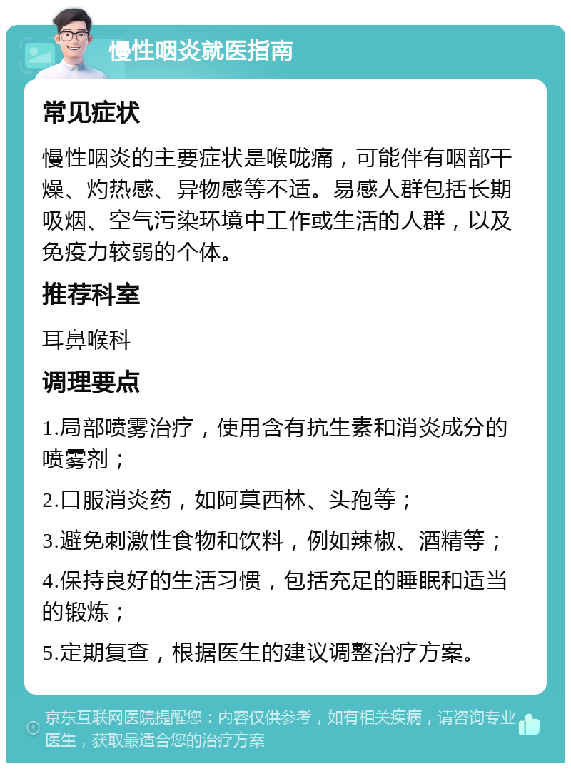 慢性咽炎就医指南 常见症状 慢性咽炎的主要症状是喉咙痛，可能伴有咽部干燥、灼热感、异物感等不适。易感人群包括长期吸烟、空气污染环境中工作或生活的人群，以及免疫力较弱的个体。 推荐科室 耳鼻喉科 调理要点 1.局部喷雾治疗，使用含有抗生素和消炎成分的喷雾剂； 2.口服消炎药，如阿莫西林、头孢等； 3.避免刺激性食物和饮料，例如辣椒、酒精等； 4.保持良好的生活习惯，包括充足的睡眠和适当的锻炼； 5.定期复查，根据医生的建议调整治疗方案。