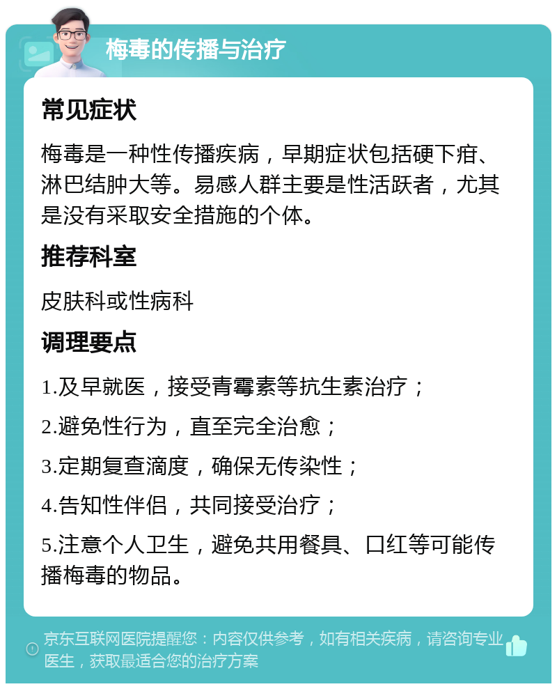 梅毒的传播与治疗 常见症状 梅毒是一种性传播疾病，早期症状包括硬下疳、淋巴结肿大等。易感人群主要是性活跃者，尤其是没有采取安全措施的个体。 推荐科室 皮肤科或性病科 调理要点 1.及早就医，接受青霉素等抗生素治疗； 2.避免性行为，直至完全治愈； 3.定期复查滴度，确保无传染性； 4.告知性伴侣，共同接受治疗； 5.注意个人卫生，避免共用餐具、口红等可能传播梅毒的物品。