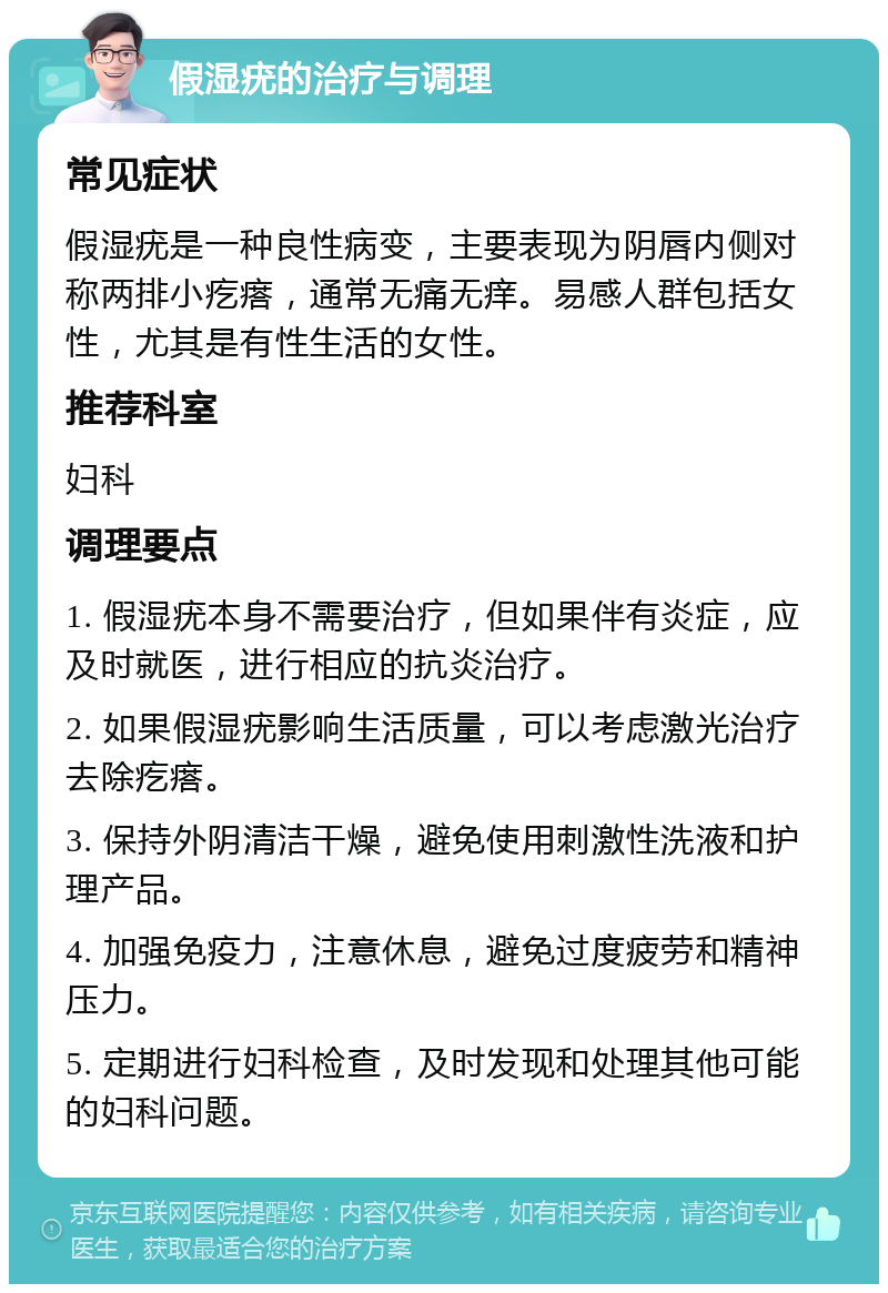 假湿疣的治疗与调理 常见症状 假湿疣是一种良性病变，主要表现为阴唇内侧对称两排小疙瘩，通常无痛无痒。易感人群包括女性，尤其是有性生活的女性。 推荐科室 妇科 调理要点 1. 假湿疣本身不需要治疗，但如果伴有炎症，应及时就医，进行相应的抗炎治疗。 2. 如果假湿疣影响生活质量，可以考虑激光治疗去除疙瘩。 3. 保持外阴清洁干燥，避免使用刺激性洗液和护理产品。 4. 加强免疫力，注意休息，避免过度疲劳和精神压力。 5. 定期进行妇科检查，及时发现和处理其他可能的妇科问题。