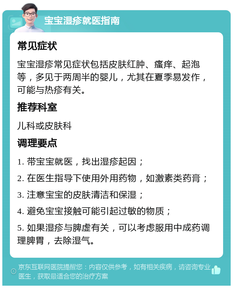 宝宝湿疹就医指南 常见症状 宝宝湿疹常见症状包括皮肤红肿、瘙痒、起泡等，多见于两周半的婴儿，尤其在夏季易发作，可能与热疹有关。 推荐科室 儿科或皮肤科 调理要点 1. 带宝宝就医，找出湿疹起因； 2. 在医生指导下使用外用药物，如激素类药膏； 3. 注意宝宝的皮肤清洁和保湿； 4. 避免宝宝接触可能引起过敏的物质； 5. 如果湿疹与脾虚有关，可以考虑服用中成药调理脾胃，去除湿气。