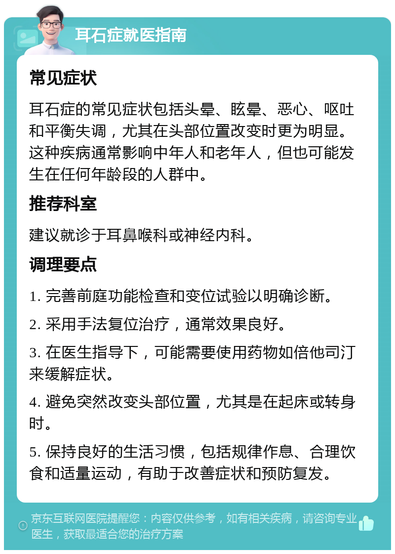 耳石症就医指南 常见症状 耳石症的常见症状包括头晕、眩晕、恶心、呕吐和平衡失调，尤其在头部位置改变时更为明显。这种疾病通常影响中年人和老年人，但也可能发生在任何年龄段的人群中。 推荐科室 建议就诊于耳鼻喉科或神经内科。 调理要点 1. 完善前庭功能检查和变位试验以明确诊断。 2. 采用手法复位治疗，通常效果良好。 3. 在医生指导下，可能需要使用药物如倍他司汀来缓解症状。 4. 避免突然改变头部位置，尤其是在起床或转身时。 5. 保持良好的生活习惯，包括规律作息、合理饮食和适量运动，有助于改善症状和预防复发。