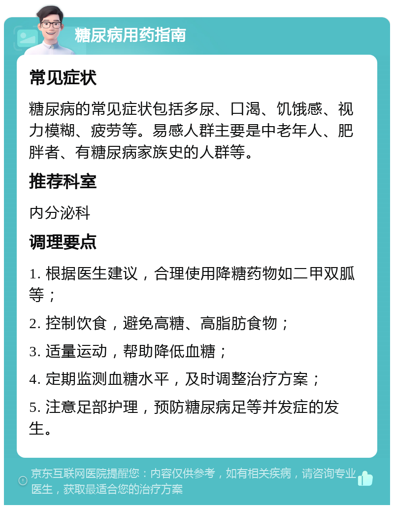 糖尿病用药指南 常见症状 糖尿病的常见症状包括多尿、口渴、饥饿感、视力模糊、疲劳等。易感人群主要是中老年人、肥胖者、有糖尿病家族史的人群等。 推荐科室 内分泌科 调理要点 1. 根据医生建议，合理使用降糖药物如二甲双胍等； 2. 控制饮食，避免高糖、高脂肪食物； 3. 适量运动，帮助降低血糖； 4. 定期监测血糖水平，及时调整治疗方案； 5. 注意足部护理，预防糖尿病足等并发症的发生。