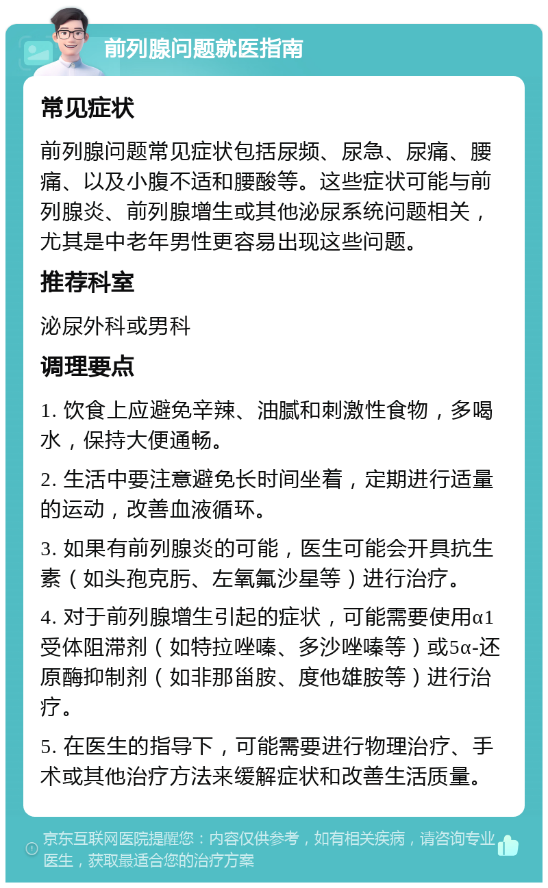 前列腺问题就医指南 常见症状 前列腺问题常见症状包括尿频、尿急、尿痛、腰痛、以及小腹不适和腰酸等。这些症状可能与前列腺炎、前列腺增生或其他泌尿系统问题相关，尤其是中老年男性更容易出现这些问题。 推荐科室 泌尿外科或男科 调理要点 1. 饮食上应避免辛辣、油腻和刺激性食物，多喝水，保持大便通畅。 2. 生活中要注意避免长时间坐着，定期进行适量的运动，改善血液循环。 3. 如果有前列腺炎的可能，医生可能会开具抗生素（如头孢克肟、左氧氟沙星等）进行治疗。 4. 对于前列腺增生引起的症状，可能需要使用α1受体阻滞剂（如特拉唑嗪、多沙唑嗪等）或5α-还原酶抑制剂（如非那甾胺、度他雄胺等）进行治疗。 5. 在医生的指导下，可能需要进行物理治疗、手术或其他治疗方法来缓解症状和改善生活质量。