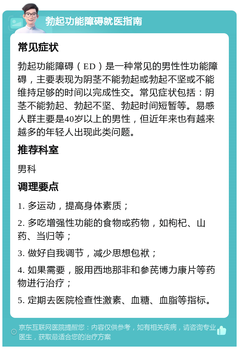 勃起功能障碍就医指南 常见症状 勃起功能障碍（ED）是一种常见的男性性功能障碍，主要表现为阴茎不能勃起或勃起不坚或不能维持足够的时间以完成性交。常见症状包括：阴茎不能勃起、勃起不坚、勃起时间短暂等。易感人群主要是40岁以上的男性，但近年来也有越来越多的年轻人出现此类问题。 推荐科室 男科 调理要点 1. 多运动，提高身体素质； 2. 多吃增强性功能的食物或药物，如枸杞、山药、当归等； 3. 做好自我调节，减少思想包袱； 4. 如果需要，服用西地那非和参芪博力康片等药物进行治疗； 5. 定期去医院检查性激素、血糖、血脂等指标。