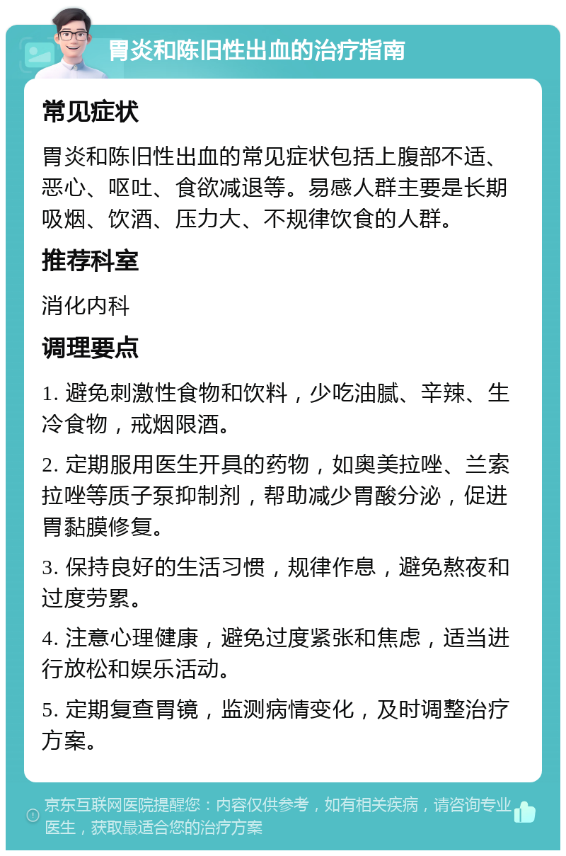 胃炎和陈旧性出血的治疗指南 常见症状 胃炎和陈旧性出血的常见症状包括上腹部不适、恶心、呕吐、食欲减退等。易感人群主要是长期吸烟、饮酒、压力大、不规律饮食的人群。 推荐科室 消化内科 调理要点 1. 避免刺激性食物和饮料，少吃油腻、辛辣、生冷食物，戒烟限酒。 2. 定期服用医生开具的药物，如奥美拉唑、兰索拉唑等质子泵抑制剂，帮助减少胃酸分泌，促进胃黏膜修复。 3. 保持良好的生活习惯，规律作息，避免熬夜和过度劳累。 4. 注意心理健康，避免过度紧张和焦虑，适当进行放松和娱乐活动。 5. 定期复查胃镜，监测病情变化，及时调整治疗方案。