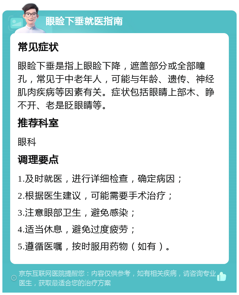 眼睑下垂就医指南 常见症状 眼睑下垂是指上眼睑下降，遮盖部分或全部瞳孔，常见于中老年人，可能与年龄、遗传、神经肌肉疾病等因素有关。症状包括眼睛上部木、睁不开、老是眨眼睛等。 推荐科室 眼科 调理要点 1.及时就医，进行详细检查，确定病因； 2.根据医生建议，可能需要手术治疗； 3.注意眼部卫生，避免感染； 4.适当休息，避免过度疲劳； 5.遵循医嘱，按时服用药物（如有）。