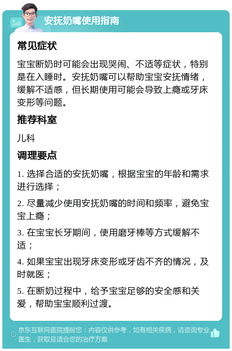 安抚奶嘴使用指南 常见症状 宝宝断奶时可能会出现哭闹、不适等症状，特别是在入睡时。安抚奶嘴可以帮助宝宝安抚情绪，缓解不适感，但长期使用可能会导致上瘾或牙床变形等问题。 推荐科室 儿科 调理要点 1. 选择合适的安抚奶嘴，根据宝宝的年龄和需求进行选择； 2. 尽量减少使用安抚奶嘴的时间和频率，避免宝宝上瘾； 3. 在宝宝长牙期间，使用磨牙棒等方式缓解不适； 4. 如果宝宝出现牙床变形或牙齿不齐的情况，及时就医； 5. 在断奶过程中，给予宝宝足够的安全感和关爱，帮助宝宝顺利过渡。