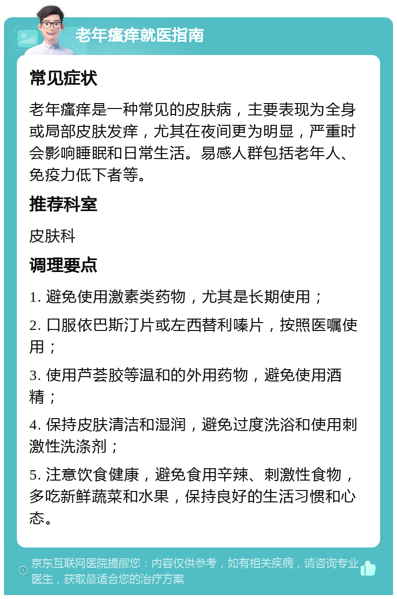 老年瘙痒就医指南 常见症状 老年瘙痒是一种常见的皮肤病，主要表现为全身或局部皮肤发痒，尤其在夜间更为明显，严重时会影响睡眠和日常生活。易感人群包括老年人、免疫力低下者等。 推荐科室 皮肤科 调理要点 1. 避免使用激素类药物，尤其是长期使用； 2. 口服依巴斯汀片或左西替利嗪片，按照医嘱使用； 3. 使用芦荟胶等温和的外用药物，避免使用酒精； 4. 保持皮肤清洁和湿润，避免过度洗浴和使用刺激性洗涤剂； 5. 注意饮食健康，避免食用辛辣、刺激性食物，多吃新鲜蔬菜和水果，保持良好的生活习惯和心态。