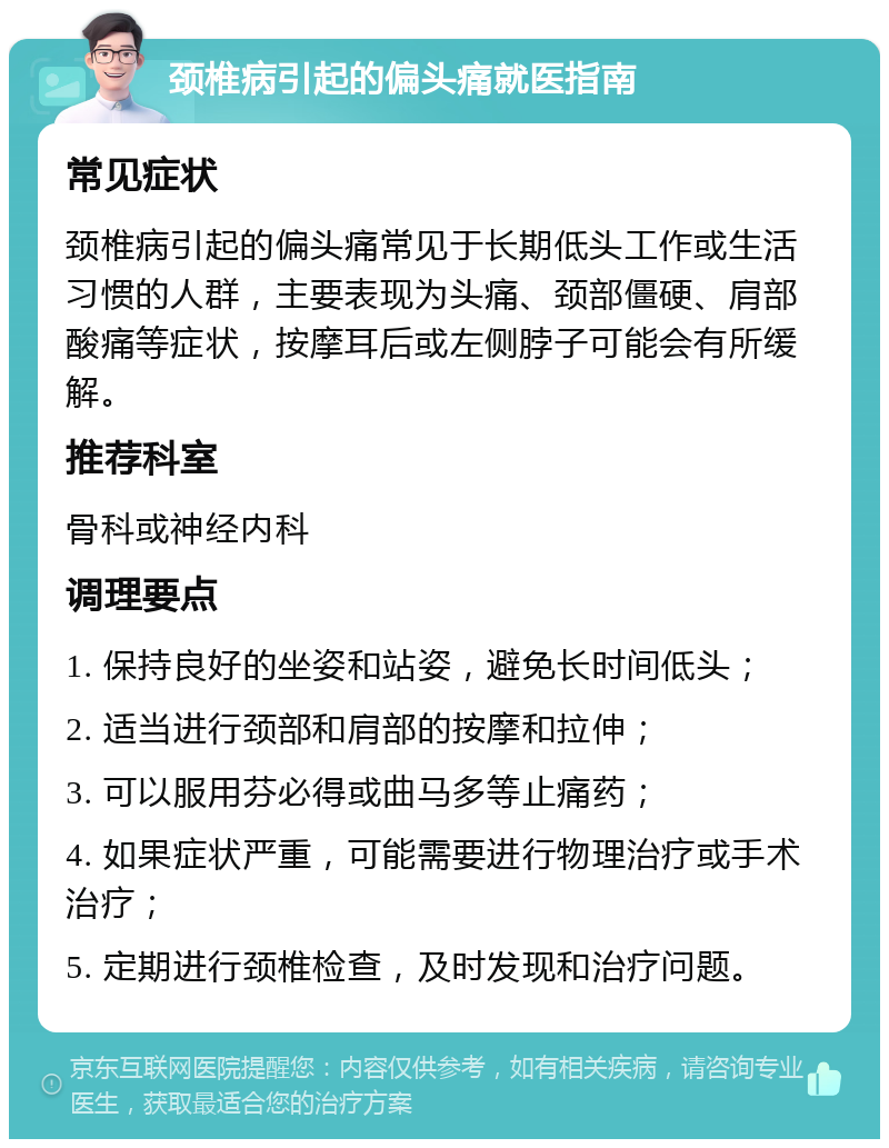 颈椎病引起的偏头痛就医指南 常见症状 颈椎病引起的偏头痛常见于长期低头工作或生活习惯的人群，主要表现为头痛、颈部僵硬、肩部酸痛等症状，按摩耳后或左侧脖子可能会有所缓解。 推荐科室 骨科或神经内科 调理要点 1. 保持良好的坐姿和站姿，避免长时间低头； 2. 适当进行颈部和肩部的按摩和拉伸； 3. 可以服用芬必得或曲马多等止痛药； 4. 如果症状严重，可能需要进行物理治疗或手术治疗； 5. 定期进行颈椎检查，及时发现和治疗问题。