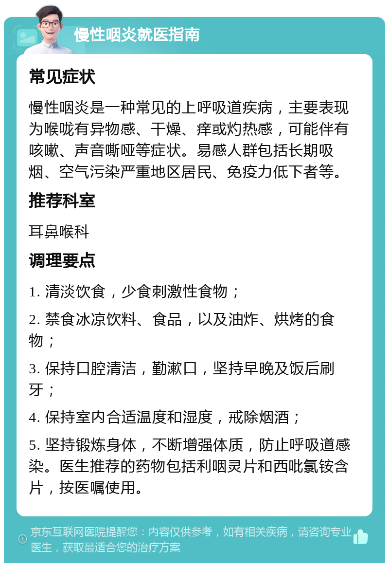 慢性咽炎就医指南 常见症状 慢性咽炎是一种常见的上呼吸道疾病，主要表现为喉咙有异物感、干燥、痒或灼热感，可能伴有咳嗽、声音嘶哑等症状。易感人群包括长期吸烟、空气污染严重地区居民、免疫力低下者等。 推荐科室 耳鼻喉科 调理要点 1. 清淡饮食，少食刺激性食物； 2. 禁食冰凉饮料、食品，以及油炸、烘烤的食物； 3. 保持口腔清洁，勤漱口，坚持早晚及饭后刷牙； 4. 保持室内合适温度和湿度，戒除烟酒； 5. 坚持锻炼身体，不断增强体质，防止呼吸道感染。医生推荐的药物包括利咽灵片和西吡氯铵含片，按医嘱使用。