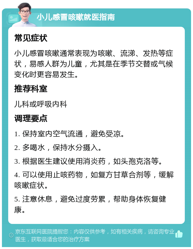 小儿感冒咳嗽就医指南 常见症状 小儿感冒咳嗽通常表现为咳嗽、流涕、发热等症状，易感人群为儿童，尤其是在季节交替或气候变化时更容易发生。 推荐科室 儿科或呼吸内科 调理要点 1. 保持室内空气流通，避免受凉。 2. 多喝水，保持水分摄入。 3. 根据医生建议使用消炎药，如头孢克洛等。 4. 可以使用止咳药物，如复方甘草合剂等，缓解咳嗽症状。 5. 注意休息，避免过度劳累，帮助身体恢复健康。