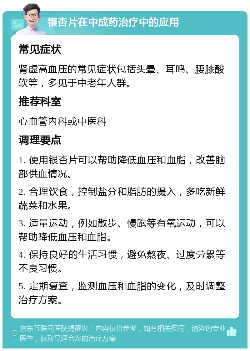 银杏片在中成药治疗中的应用 常见症状 肾虚高血压的常见症状包括头晕、耳鸣、腰膝酸软等，多见于中老年人群。 推荐科室 心血管内科或中医科 调理要点 1. 使用银杏片可以帮助降低血压和血脂，改善脑部供血情况。 2. 合理饮食，控制盐分和脂肪的摄入，多吃新鲜蔬菜和水果。 3. 适量运动，例如散步、慢跑等有氧运动，可以帮助降低血压和血脂。 4. 保持良好的生活习惯，避免熬夜、过度劳累等不良习惯。 5. 定期复查，监测血压和血脂的变化，及时调整治疗方案。