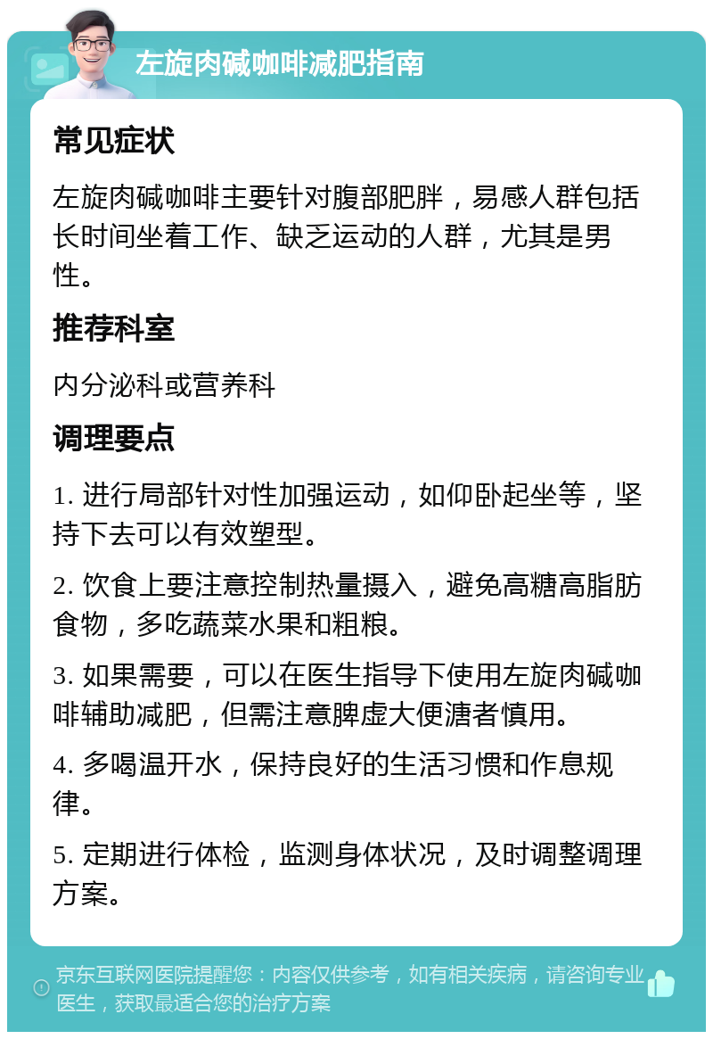 左旋肉碱咖啡减肥指南 常见症状 左旋肉碱咖啡主要针对腹部肥胖，易感人群包括长时间坐着工作、缺乏运动的人群，尤其是男性。 推荐科室 内分泌科或营养科 调理要点 1. 进行局部针对性加强运动，如仰卧起坐等，坚持下去可以有效塑型。 2. 饮食上要注意控制热量摄入，避免高糖高脂肪食物，多吃蔬菜水果和粗粮。 3. 如果需要，可以在医生指导下使用左旋肉碱咖啡辅助减肥，但需注意脾虚大便溏者慎用。 4. 多喝温开水，保持良好的生活习惯和作息规律。 5. 定期进行体检，监测身体状况，及时调整调理方案。