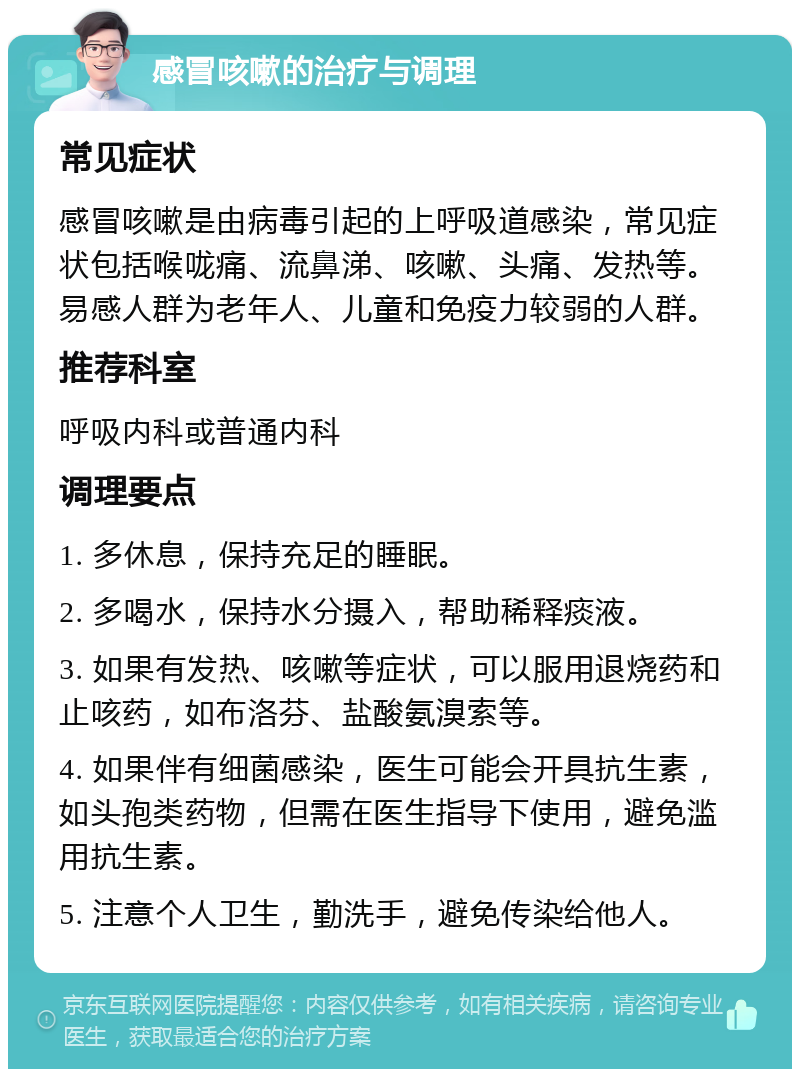 感冒咳嗽的治疗与调理 常见症状 感冒咳嗽是由病毒引起的上呼吸道感染，常见症状包括喉咙痛、流鼻涕、咳嗽、头痛、发热等。易感人群为老年人、儿童和免疫力较弱的人群。 推荐科室 呼吸内科或普通内科 调理要点 1. 多休息，保持充足的睡眠。 2. 多喝水，保持水分摄入，帮助稀释痰液。 3. 如果有发热、咳嗽等症状，可以服用退烧药和止咳药，如布洛芬、盐酸氨溴索等。 4. 如果伴有细菌感染，医生可能会开具抗生素，如头孢类药物，但需在医生指导下使用，避免滥用抗生素。 5. 注意个人卫生，勤洗手，避免传染给他人。