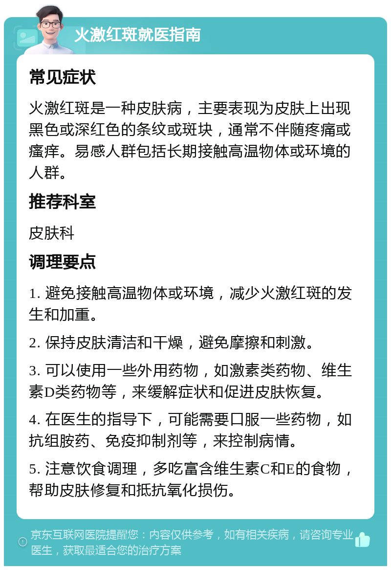 火激红斑就医指南 常见症状 火激红斑是一种皮肤病，主要表现为皮肤上出现黑色或深红色的条纹或斑块，通常不伴随疼痛或瘙痒。易感人群包括长期接触高温物体或环境的人群。 推荐科室 皮肤科 调理要点 1. 避免接触高温物体或环境，减少火激红斑的发生和加重。 2. 保持皮肤清洁和干燥，避免摩擦和刺激。 3. 可以使用一些外用药物，如激素类药物、维生素D类药物等，来缓解症状和促进皮肤恢复。 4. 在医生的指导下，可能需要口服一些药物，如抗组胺药、免疫抑制剂等，来控制病情。 5. 注意饮食调理，多吃富含维生素C和E的食物，帮助皮肤修复和抵抗氧化损伤。