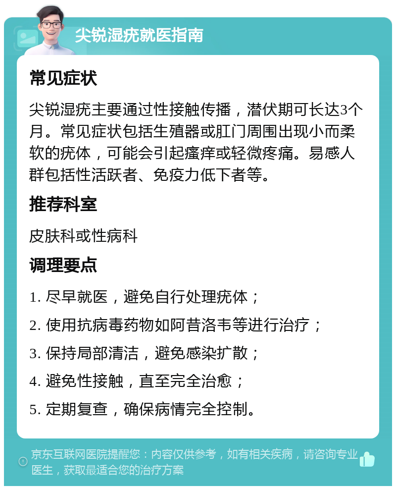 尖锐湿疣就医指南 常见症状 尖锐湿疣主要通过性接触传播，潜伏期可长达3个月。常见症状包括生殖器或肛门周围出现小而柔软的疣体，可能会引起瘙痒或轻微疼痛。易感人群包括性活跃者、免疫力低下者等。 推荐科室 皮肤科或性病科 调理要点 1. 尽早就医，避免自行处理疣体； 2. 使用抗病毒药物如阿昔洛韦等进行治疗； 3. 保持局部清洁，避免感染扩散； 4. 避免性接触，直至完全治愈； 5. 定期复查，确保病情完全控制。