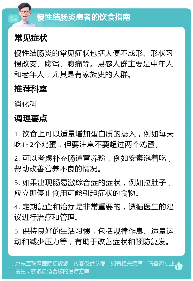 慢性结肠炎患者的饮食指南 常见症状 慢性结肠炎的常见症状包括大便不成形、形状习惯改变、腹泻、腹痛等。易感人群主要是中年人和老年人，尤其是有家族史的人群。 推荐科室 消化科 调理要点 1. 饮食上可以适量增加蛋白质的摄入，例如每天吃1~2个鸡蛋，但要注意不要超过两个鸡蛋。 2. 可以考虑补充肠道营养粉，例如安素泡着吃，帮助改善营养不良的情况。 3. 如果出现肠易激综合症的症状，例如拉肚子，应立即停止食用可能引起症状的食物。 4. 定期复查和治疗是非常重要的，遵循医生的建议进行治疗和管理。 5. 保持良好的生活习惯，包括规律作息、适量运动和减少压力等，有助于改善症状和预防复发。