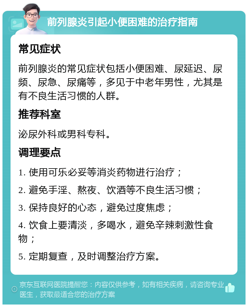 前列腺炎引起小便困难的治疗指南 常见症状 前列腺炎的常见症状包括小便困难、尿延迟、尿频、尿急、尿痛等，多见于中老年男性，尤其是有不良生活习惯的人群。 推荐科室 泌尿外科或男科专科。 调理要点 1. 使用可乐必妥等消炎药物进行治疗； 2. 避免手淫、熬夜、饮酒等不良生活习惯； 3. 保持良好的心态，避免过度焦虑； 4. 饮食上要清淡，多喝水，避免辛辣刺激性食物； 5. 定期复查，及时调整治疗方案。