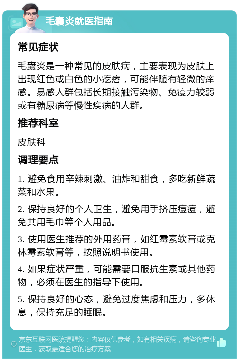 毛囊炎就医指南 常见症状 毛囊炎是一种常见的皮肤病，主要表现为皮肤上出现红色或白色的小疙瘩，可能伴随有轻微的痒感。易感人群包括长期接触污染物、免疫力较弱或有糖尿病等慢性疾病的人群。 推荐科室 皮肤科 调理要点 1. 避免食用辛辣刺激、油炸和甜食，多吃新鲜蔬菜和水果。 2. 保持良好的个人卫生，避免用手挤压痘痘，避免共用毛巾等个人用品。 3. 使用医生推荐的外用药膏，如红霉素软膏或克林霉素软膏等，按照说明书使用。 4. 如果症状严重，可能需要口服抗生素或其他药物，必须在医生的指导下使用。 5. 保持良好的心态，避免过度焦虑和压力，多休息，保持充足的睡眠。