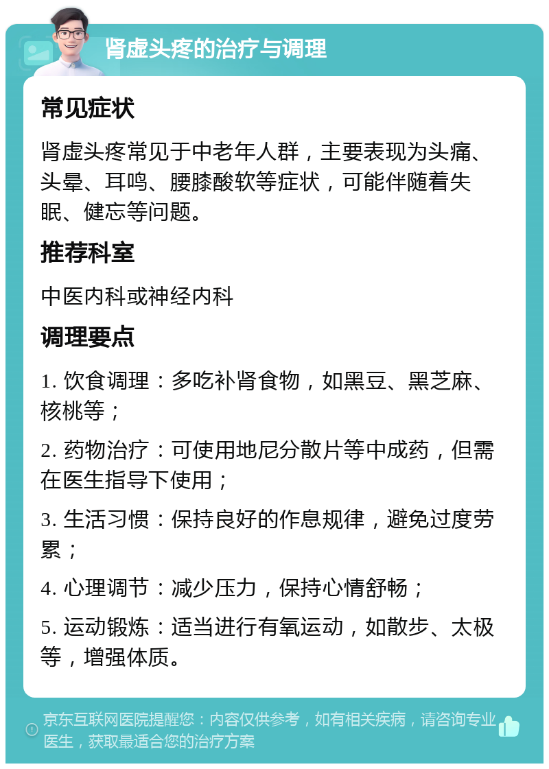 肾虚头疼的治疗与调理 常见症状 肾虚头疼常见于中老年人群，主要表现为头痛、头晕、耳鸣、腰膝酸软等症状，可能伴随着失眠、健忘等问题。 推荐科室 中医内科或神经内科 调理要点 1. 饮食调理：多吃补肾食物，如黑豆、黑芝麻、核桃等； 2. 药物治疗：可使用地尼分散片等中成药，但需在医生指导下使用； 3. 生活习惯：保持良好的作息规律，避免过度劳累； 4. 心理调节：减少压力，保持心情舒畅； 5. 运动锻炼：适当进行有氧运动，如散步、太极等，增强体质。