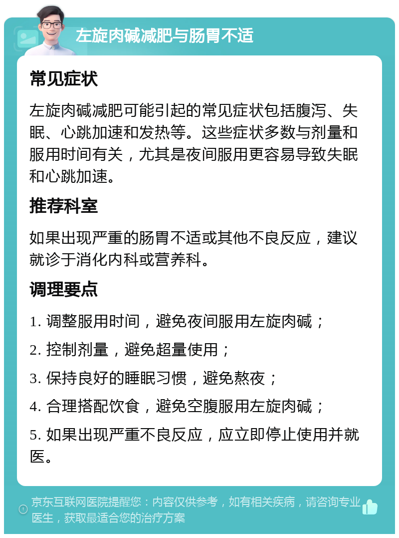 左旋肉碱减肥与肠胃不适 常见症状 左旋肉碱减肥可能引起的常见症状包括腹泻、失眠、心跳加速和发热等。这些症状多数与剂量和服用时间有关，尤其是夜间服用更容易导致失眠和心跳加速。 推荐科室 如果出现严重的肠胃不适或其他不良反应，建议就诊于消化内科或营养科。 调理要点 1. 调整服用时间，避免夜间服用左旋肉碱； 2. 控制剂量，避免超量使用； 3. 保持良好的睡眠习惯，避免熬夜； 4. 合理搭配饮食，避免空腹服用左旋肉碱； 5. 如果出现严重不良反应，应立即停止使用并就医。