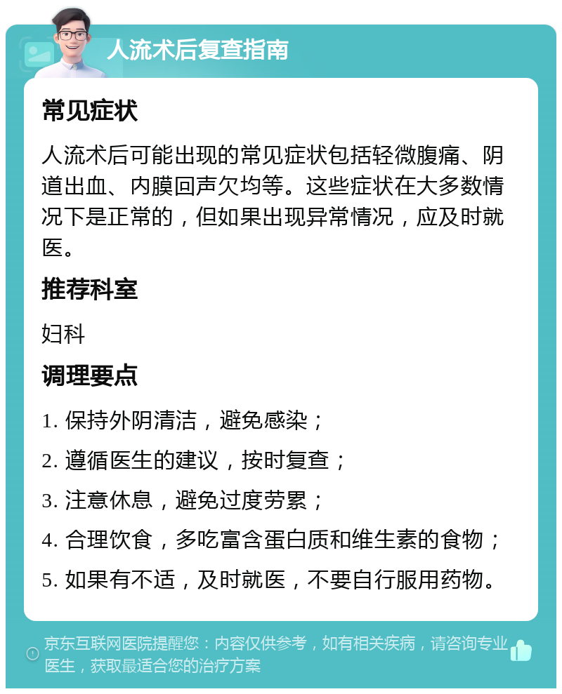 人流术后复查指南 常见症状 人流术后可能出现的常见症状包括轻微腹痛、阴道出血、内膜回声欠均等。这些症状在大多数情况下是正常的，但如果出现异常情况，应及时就医。 推荐科室 妇科 调理要点 1. 保持外阴清洁，避免感染； 2. 遵循医生的建议，按时复查； 3. 注意休息，避免过度劳累； 4. 合理饮食，多吃富含蛋白质和维生素的食物； 5. 如果有不适，及时就医，不要自行服用药物。